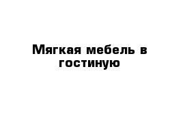 Мягкая мебель в гостиную 